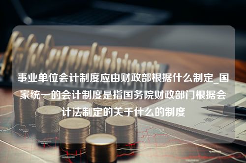 事业单位会计制度应由财政部根据什么制定_国家统一的会计制度是指国务院财政部门根据会计法制定的关于什么的制度