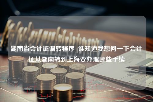 湖南省会计证调转程序_谁知道我想问一下会计证从湖南转到上海要办理哪些手续