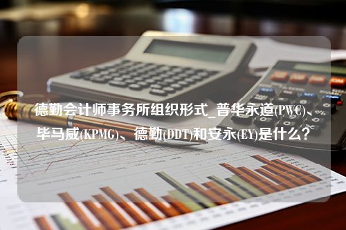 德勤会计师事务所组织形式_普华永道(PWC)、毕马威(KPMG)、德勤(DDT)和安永(EY)是什么？