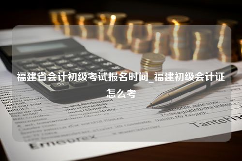 福建省会计初级考试报名时间_福建初级会计证怎么考