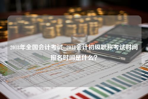 2018年全国会计考试_2018会计初级职称考试时间报名时间是什么？