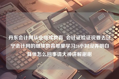 丹东会计网从业继续教育_会计证检证说要去辽宁会计网的继续教育那里学习24小时没弄明白具体怎么回事请大神讲解谢谢