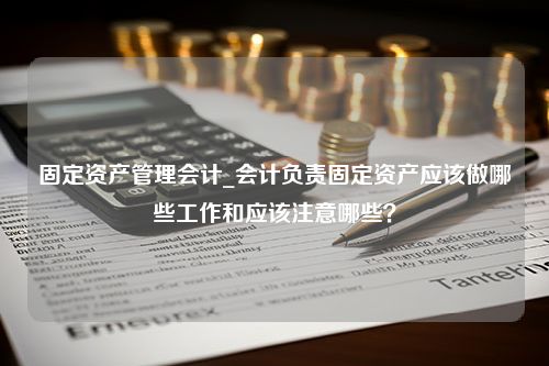 固定资产管理会计_会计负责固定资产应该做哪些工作和应该注意哪些？