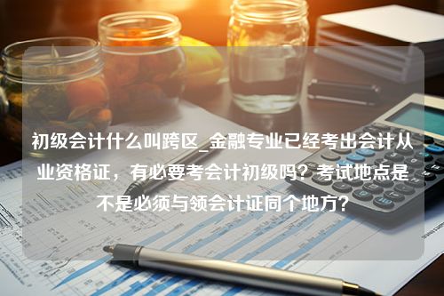 初级会计什么叫跨区_金融专业已经考出会计从业资格证，有必要考会计初级吗？考试地点是不是必须与领会计证同个地方？