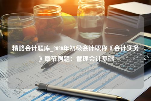 精略会计题库_2020年初级会计职称《会计实务》章节例题：管理会计基础